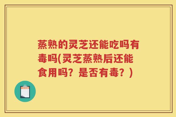 蒸熟的灵芝还能吃吗有毒吗(灵芝蒸熟后还能食用吗？是否有毒？)