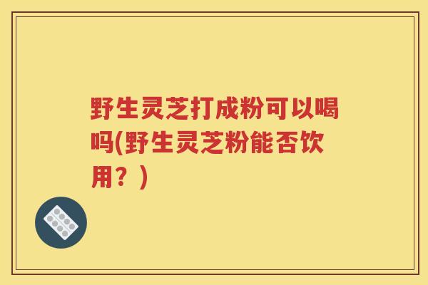 野生灵芝打成粉可以喝吗(野生灵芝粉能否饮用？)