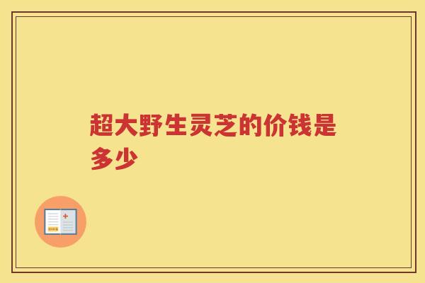 超大野生灵芝的价钱是多少
