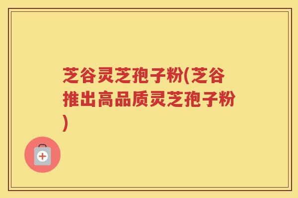 芝谷灵芝孢子粉(芝谷推出高品质灵芝孢子粉)