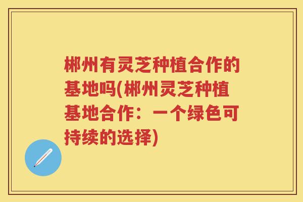 郴州有灵芝种植合作的基地吗(郴州灵芝种植基地合作：一个绿色可持续的选择)