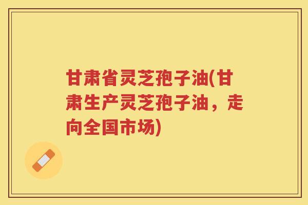 甘肃省灵芝孢子油(甘肃生产灵芝孢子油，走向全国市场)