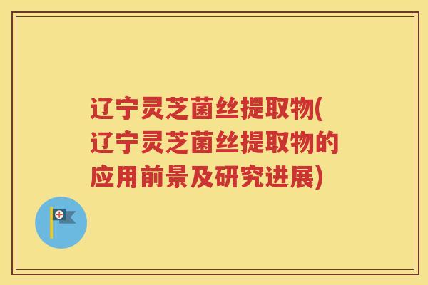 辽宁灵芝菌丝提取物(辽宁灵芝菌丝提取物的应用前景及研究进展)