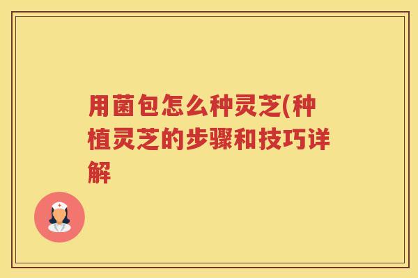 用菌包怎么种灵芝(种植灵芝的步骤和技巧详解