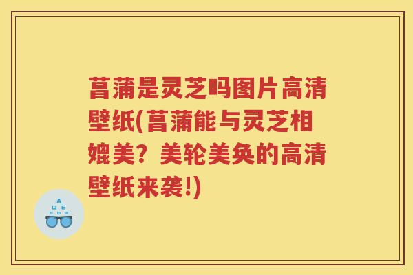 菖蒲是灵芝吗图片高清壁纸(菖蒲能与灵芝相媲美？美轮美奂的高清壁纸来袭!)