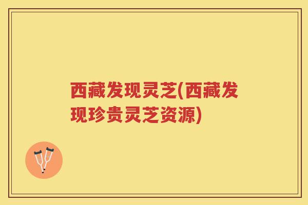 西藏发现灵芝(西藏发现珍贵灵芝资源)