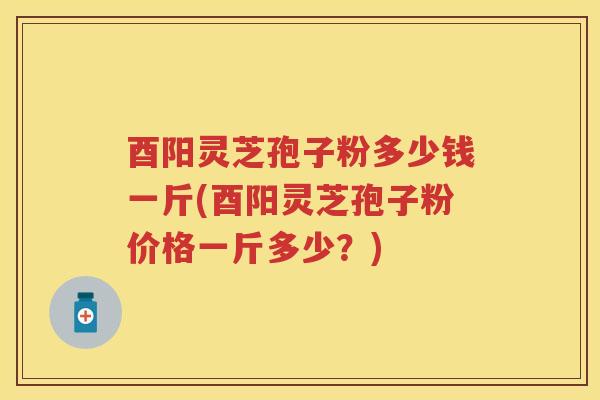 酉阳灵芝孢子粉多少钱一斤(酉阳灵芝孢子粉价格一斤多少？)