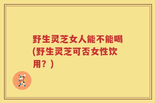 野生灵芝女人能不能喝(野生灵芝可否女性饮用？)
