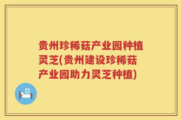 贵州珍稀菇产业园种植灵芝(贵州建设珍稀菇产业园助力灵芝种植)