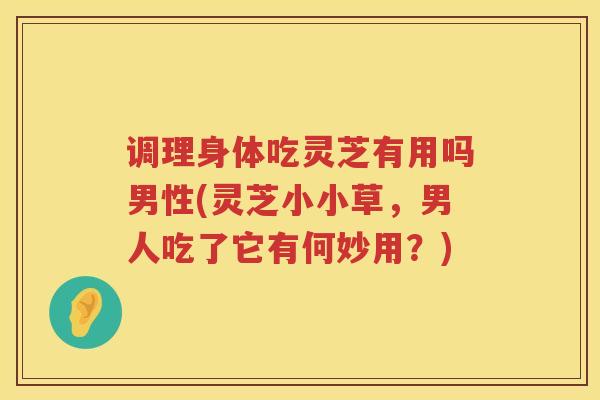 调理身体吃灵芝有用吗男性(灵芝小小草，男人吃了它有何妙用？)