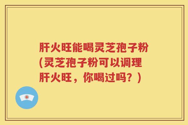 肝火旺能喝灵芝孢子粉(灵芝孢子粉可以调理肝火旺，你喝过吗？)