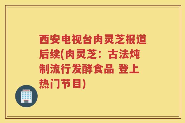 西安电视台肉灵芝报道后续(肉灵芝：古法炖制流行发酵食品 登上热门节目)