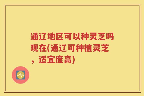 通辽地区可以种灵芝吗现在(通辽可种植灵芝，适宜度高)