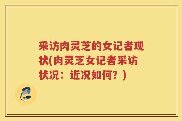 采访肉灵芝的女记者现状(肉灵芝女记者采访状况：近况如何？)