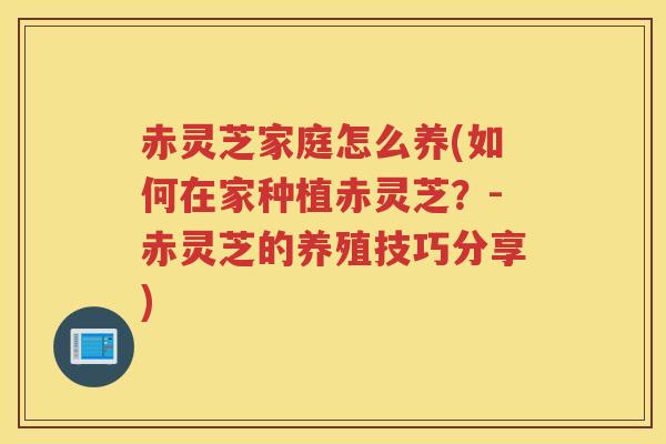 赤灵芝家庭怎么养(如何在家种植赤灵芝？-赤灵芝的养殖技巧分享)