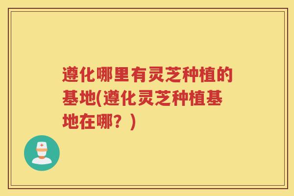 遵化哪里有灵芝种植的基地(遵化灵芝种植基地在哪？)