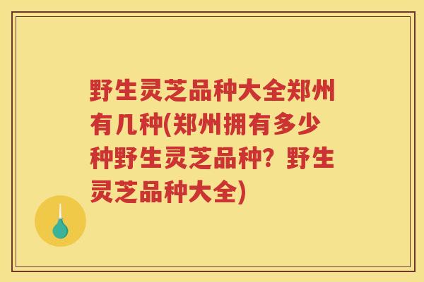 野生灵芝品种大全郑州有几种(郑州拥有多少种野生灵芝品种？野生灵芝品种大全)