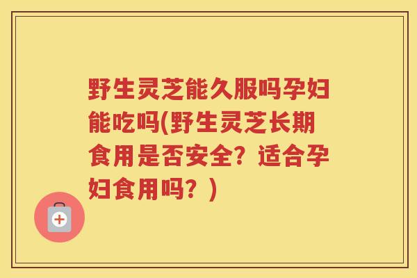 野生灵芝能久服吗孕妇能吃吗(野生灵芝长期食用是否安全？适合孕妇食用吗？)