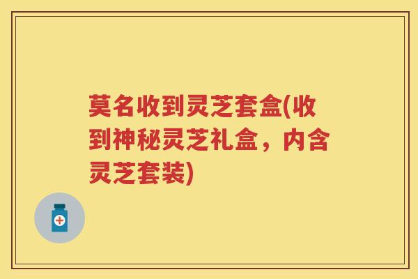 莫名收到灵芝套盒(收到神秘灵芝礼盒，内含灵芝套装)