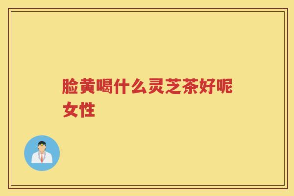 脸黄喝什么灵芝茶好呢女性