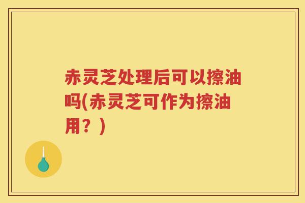 赤灵芝处理后可以擦油吗(赤灵芝可作为擦油用？)