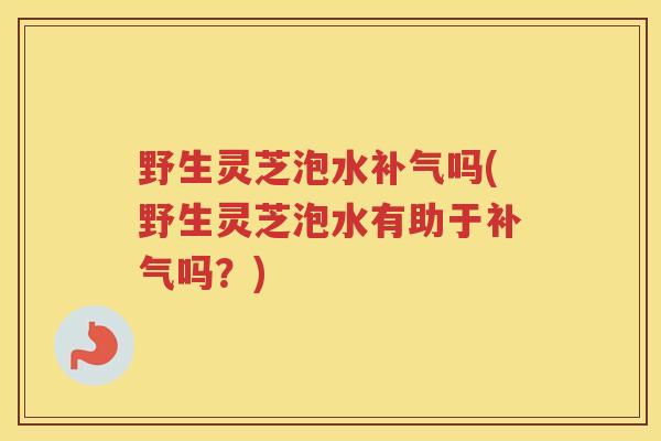 野生灵芝泡水补气吗(野生灵芝泡水有助于补气吗？)
