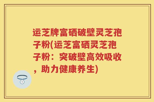 运芝牌富硒破壁灵芝孢子粉(运芝富硒灵芝孢子粉：突破壁高效吸收，助力健康养生)