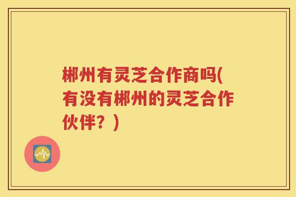 郴州有灵芝合作商吗(有没有郴州的灵芝合作伙伴？)