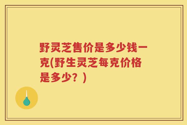 野灵芝售价是多少钱一克(野生灵芝每克价格是多少？)
