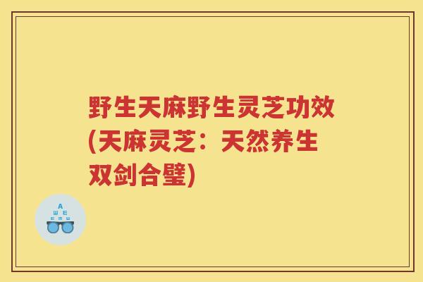 野生天麻野生灵芝功效(天麻灵芝：天然养生双剑合璧)