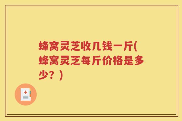 蜂窝灵芝收几钱一斤(蜂窝灵芝每斤价格是多少？)