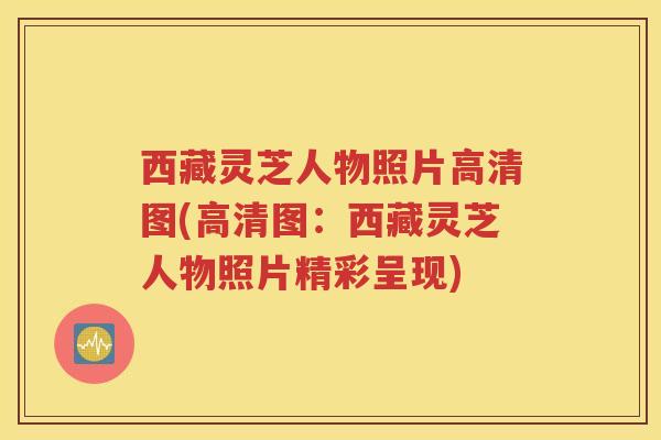 西藏灵芝人物照片高清图(高清图：西藏灵芝人物照片精彩呈现)