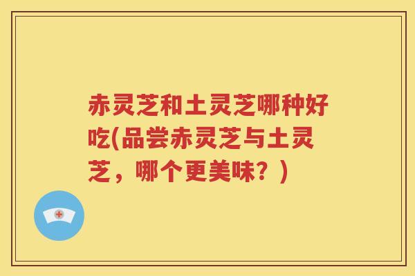 赤灵芝和土灵芝哪种好吃(品尝赤灵芝与土灵芝，哪个更美味？)
