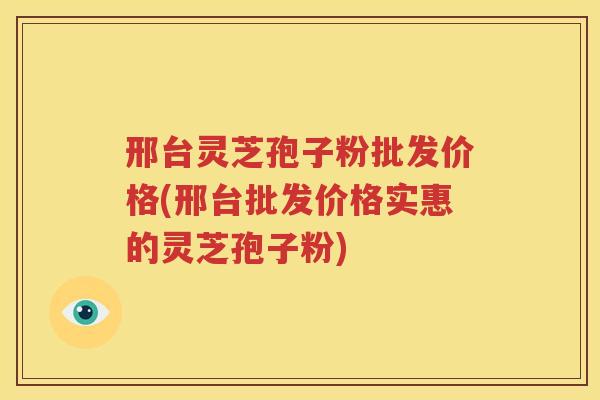 邢台灵芝孢子粉批发价格(邢台批发价格实惠的灵芝孢子粉)