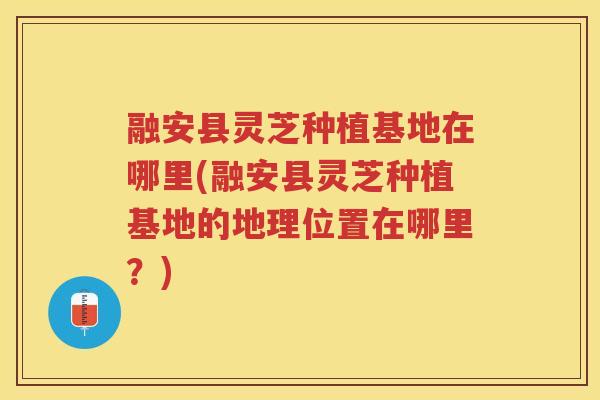 融安县灵芝种植基地在哪里(融安县灵芝种植基地的地理位置在哪里？)