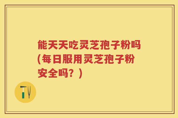 能天天吃灵芝孢子粉吗(每日服用灵芝孢子粉安全吗？)