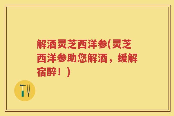解酒灵芝西洋参(灵芝西洋参助您解酒，缓解宿醉！)