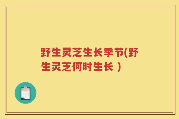 野生灵芝生长季节(野生灵芝何时生长 ) 野生灵芝生长季节(野生灵芝何时生长 )