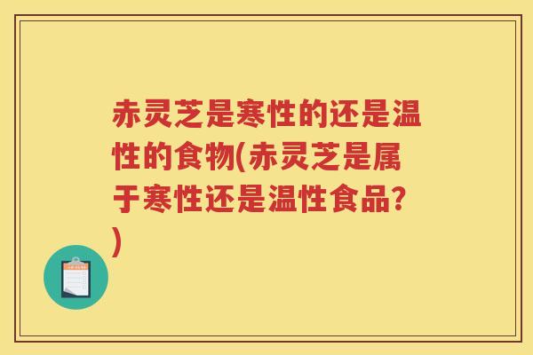赤灵芝是寒性的还是温性的食物(赤灵芝是属于寒性还是温性食品？)