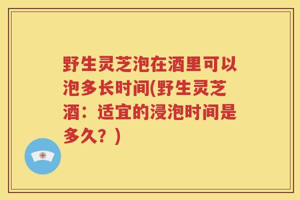 野生灵芝泡在酒里可以泡多长时间(野生灵芝酒：适宜的浸泡时间是多久？)