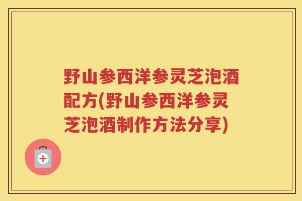 野山参西洋参灵芝泡酒配方(野山参西洋参灵芝泡酒制作方法分享)