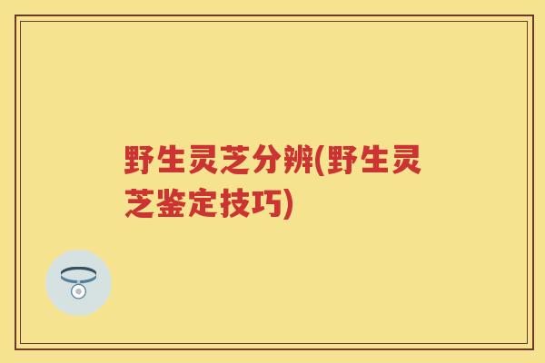 野生灵芝分辨(野生灵芝鉴定技巧)