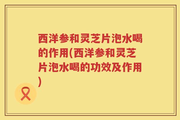 西洋参和灵芝片泡水喝的作用(西洋参和灵芝片泡水喝的功效及作用) 西洋参和灵芝片泡水喝的作用(西洋参和灵芝片泡水喝的功效及作用)