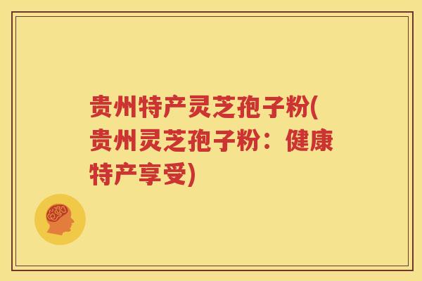 贵州特产灵芝孢子粉(贵州灵芝孢子粉：健康特产享受)