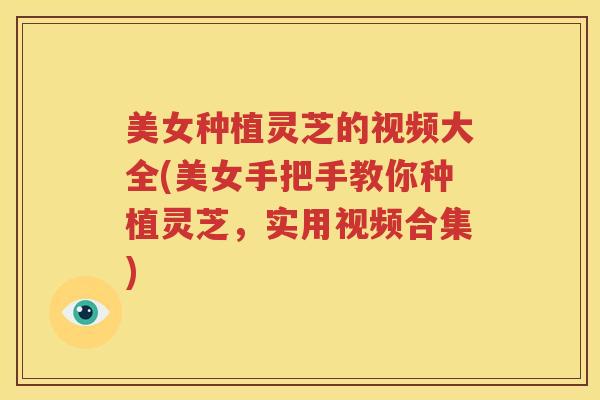美女种植灵芝的视频大全(美女手把手教你种植灵芝，实用视频合集)