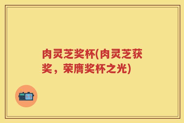 肉灵芝奖杯(肉灵芝获奖,荣膺奖杯之光) 肉灵芝奖杯(肉灵芝获奖,荣膺奖杯之光)