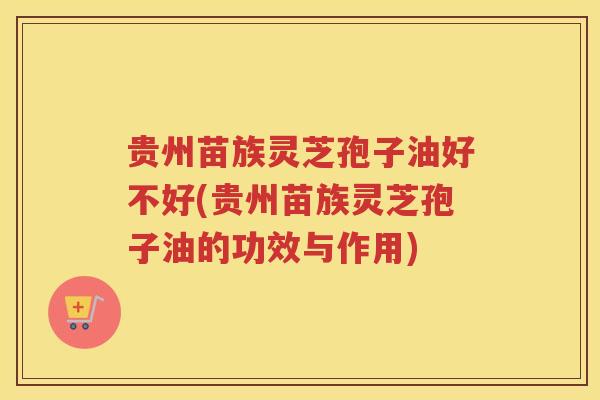 贵州苗族灵芝孢子油好不好(贵州苗族灵芝孢子油的功效与作用)