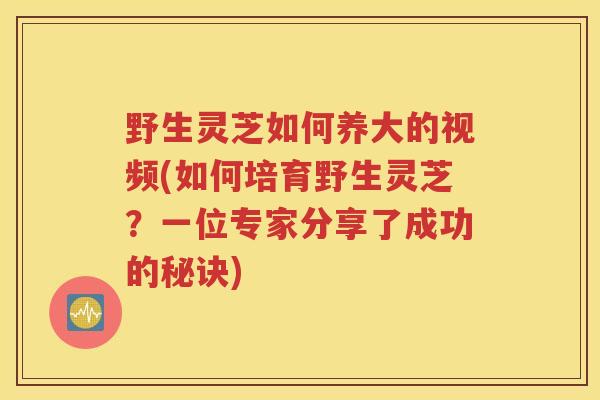 野生灵芝如何养大的视频(如何培育野生灵芝？一位专家分享了成功的秘诀)