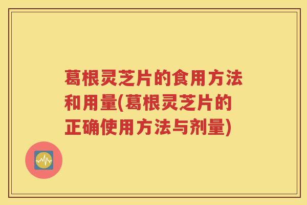 葛根灵芝片的食用方法和用量(葛根灵芝片的正确使用方法与剂量)