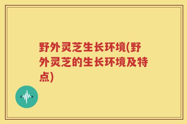 野外灵芝生长环境(野外灵芝的生长环境及特点)